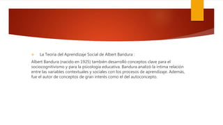  La Teoría del Aprendizaje Social de Albert Bandura :
Albert Bandura (nacido en 1925) también desarrolló conceptos clave para el
sociocognitivismo y para la psicología educativa. Bandura analizó la íntima relación
entre las variables contextuales y sociales con los procesos de aprendizaje. Además,
fue el autor de conceptos de gran interés como el del autoconcepto.
 