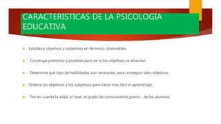 CARACTERISTICAS DE LA PSICOLOGIA
EDUCATIVA
 Establece objetivos y subjetivos en términos observables.
 Construye pretextos y postetas para ver si los objetivos se alcanzan.
 Determina qué tipo de habilidades son necesarias para conseguir tales objetivos.
 Ordena los objetivos y los subjetivos para hacer más fácil el aprendizaje.
 Ten en cuenta la edad, el nivel, el grado de conocimiento previo... de los alumnos.
 