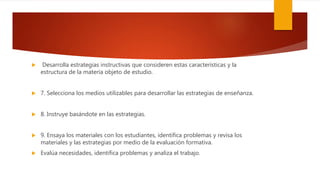  Desarrolla estrategias instructivas que consideren estas características y la
estructura de la materia objeto de estudio.
 7. Selecciona los medios utilizables para desarrollar las estrategias de enseñanza.
 8. Instruye basándote en las estrategias.
 9. Ensaya los materiales con los estudiantes, identifica problemas y revisa los
materiales y las estrategias por medio de la evaluación formativa.
 Evalúa necesidades, identifica problemas y analiza el trabajo.
 