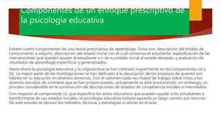 Componentes de un enfoque prescriptivo de
la psicología educativa
Existen cuatro componentes de una teoría prescriptiva de aprendizaje. Éstos son: descripción del estado de
conocimiento a adquirir; descripción del estado inicial con el cual comienza el estudiante; especificación de las
intervenciones que pueden ayudar al estudiante a ir de su estado inicial al estado deseado, y evaluación de
resultados de aprendizaje específicos y generalizados.
Hasta ahora la psicología educativa y la cognoscitiva se han centrado mayormente en los componentes (a) y
(b). La mayor parte de las investigaciones se han dedicado a la descripción de los procesos de quienes son
hábiles en su ejecución en diversos dominios. Con el volumen cada vez mayor de trabajo sobre niños y los
diversos estudios de contraste que se han proporcionado, actualmente se está produciendo, sin embargo, un
proceso considerable en la construcción de descripciones de estados de competencia iniciales e intermedios.
Con respecto al componente (c), que especifica los actos educativos que pueden ayudar a los estudiantes a
transformarse de sus estados iniciales, la psicología educativa todavía aguarda un largo camino por recorrer.
De este estudio se derivan los métodos, técnicas y estrategias a utilizar en el aula.
 