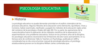 PSICOLOGIA EDUCATIVA
 Historia
La psicología educativa no puede demandar prioridad en el análisis sistemático de los
procesos educativos. Algunos filósofos de la educación como Demócrito, Quintiliano, Vives y
Comenio, habían examinado, clasificado y juzgado los métodos de la educación siglos antes
del comienzo de la psicología a finales del siglo XIX. Por su parte, las aspiraciones de la
nueva disciplina fueron la aplicación de los métodos científicos de la observación y la
experimentación a los problemas educativos. Incluso en los primeros años de la disciplina,
los psicólogos educativos reconocieron las limitaciones de este nuevo acercamiento. En su
famosa serie de conferencias Talks to Teachers on Psychology, publicada en 1899 y
considerada hoy en día como el primer manual de psicología educativa, el psicólogo
estadounidense pionero en la disciplina William James comentaba que:
 