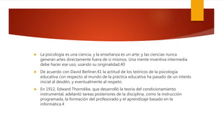  La psicología es una ciencia, y la enseñanza es un arte; y las ciencias nunca
generan artes directamente fuera de sí mismos. Una mente inventiva intermedia
debe hacer ese uso, usando su originalidad.40
 De acuerdo con David Berliner,41 la actitud de los teóricos de la psicología
educativa con respecto al mundo de la práctica educativa ha pasado de un interés
inicial al desdén, y eventualmente al respeto.
 En 1912, Edward Thorndike, que desarrolló la teoría del condicionamiento
instrumental, adelantó tareas posteriores de la disciplina, como la instrucción
programada, la formación del profesorado y el aprendizaje basado en la
informática.4
 