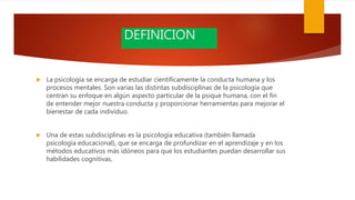 DEFINICION
 La psicología se encarga de estudiar científicamente la conducta humana y los
procesos mentales. Son varias las distintas subdisciplinas de la psicología que
centran su enfoque en algún aspecto particular de la psique humana, con el fin
de entender mejor nuestra conducta y proporcionar herramientas para mejorar el
bienestar de cada individuo.
 Una de estas subdisciplinas es la psicología educativa (también llamada
psicología educacional), que se encarga de profundizar en el aprendizaje y en los
métodos educativos más idóneos para que los estudiantes puedan desarrollar sus
habilidades cognitivas.
 