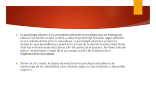  La psicología educativa es una subdisciplina de la psicología que se encarga de
estudiar las formas en que se lleva a cabo el aprendizaje humano, especialmente
en el contexto de los centros educativos. La psicología educativa analiza los
modos en que aprendemos y enseñamos y trata de aumentar la efectividad de las
distintas intervenciones educativas a fin de optimizar el proceso. También trata de
aplicar los principios y leyes de la psicología social a las instituciones y
organizaciones educativas.
 Dicho de otro modo, el objeto de estudio de la psicología educativa es el
aprendizaje de los estudiantes y los distintos aspectos que modulan su desarrollo
cognitivo.
 