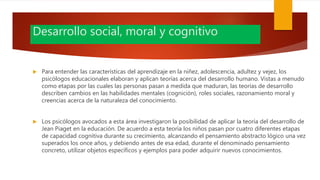 Desarrollo social, moral y cognitivo
 Para entender las características del aprendizaje en la niñez, adolescencia, adultez y vejez, los
psicólogos educacionales elaboran y aplican teorías acerca del desarrollo humano. Vistas a menudo
como etapas por las cuales las personas pasan a medida que maduran, las teorías de desarrollo
describen cambios en las habilidades mentales (cognición), roles sociales, razonamiento moral y
creencias acerca de la naturaleza del conocimiento.
 Los psicólogos avocados a esta área investigaron la posibilidad de aplicar la teoría del desarrollo de
Jean Piaget en la educación. De acuerdo a esta teoría los niños pasan por cuatro diferentes etapas
de capacidad cognitiva durante su crecimiento, alcanzando el pensamiento abstracto lógico una vez
superados los once años, y debiendo antes de esa edad, durante el denominado pensamiento
concreto, utilizar objetos específicos y ejemplos para poder adquirir nuevos conocimientos.
 