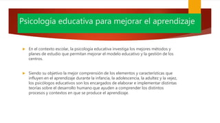Psicología educativa para mejorar el aprendizaje
 En el contexto escolar, la psicología educativa investiga los mejores métodos y
planes de estudio que permitan mejorar el modelo educativo y la gestión de los
centros.
 Siendo su objetivo la mejor comprensión de los elementos y características que
influyen en el aprendizaje durante la infancia, la adolescencia, la adultez y la vejez,
los psicólogos educativos son los encargados de elaborar e implementar distintas
teorías sobre el desarrollo humano que ayuden a comprender los distintos
procesos y contextos en que se produce el aprendizaje.
 