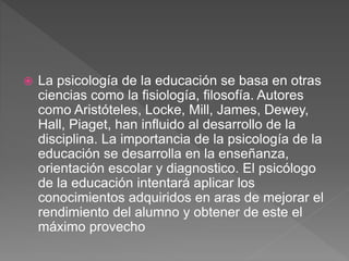  La psicología de la educación se basa en otras
ciencias como la fisiología, filosofía. Autores
como Aristóteles, Locke, Mill, James, Dewey,
Hall, Piaget, han influido al desarrollo de la
disciplina. La importancia de la psicología de la
educación se desarrolla en la enseñanza,
orientación escolar y diagnostico. El psicólogo
de la educación intentará aplicar los
conocimientos adquiridos en aras de mejorar el
rendimiento del alumno y obtener de este el
máximo provecho
 