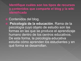  Contenidos del blog.
 Psicología de la educación. Rama de la
psicología cuyo objeto de estudio son las
formas en las que se produce el aprendizaje
humano dentro de los centros educativos.
De esta forma, la psicología educativa
estudia cómo aprenden los estudiantes y en
qué forma se desarrollan.
 