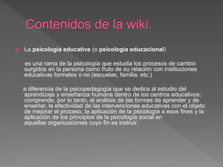  La psicología educativa (o psicología educacional)
es una rama de la psicología que estudia los procesos de cambio
surgidos en la persona como fruto de su relación con instituciones
educativas formales o no (escuelas, familia, etc.)
a diferencia de la psicopedagogía que se dedica al estudio del
aprendizaje y enseñanza humana dentro de los centros educativos;
comprende, por lo tanto, el análisis de las formas de aprender y de
enseñar, la efectividad de las intervenciones educativas con el objeto
de mejorar el proceso, la aplicación de la psicología a esos fines y la
aplicación de los principios de la psicología social en
aquellas organizaciones cuyo fin es instruir.
 