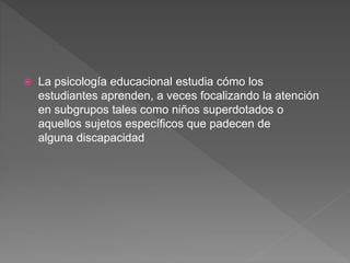  La psicología educacional estudia cómo los
estudiantes aprenden, a veces focalizando la atención
en subgrupos tales como niños superdotados o
aquellos sujetos específicos que padecen de
alguna discapacidad
 