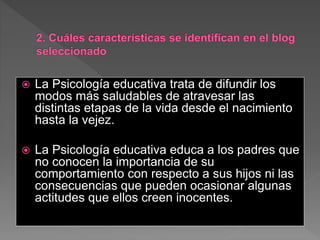 La Psicología educativa trata de difundir los
modos más saludables de atravesar las
distintas etapas de la vida desde el nacimiento
hasta la vejez.
 La Psicología educativa educa a los padres que
no conocen la importancia de su
comportamiento con respecto a sus hijos ni las
consecuencias que pueden ocasionar algunas
actitudes que ellos creen inocentes.
 