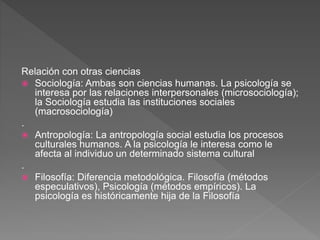 Relación con otras ciencias
 Sociología: Ambas son ciencias humanas. La psicología se
interesa por las relaciones interpersonales (microsociología);
la Sociología estudia las instituciones sociales
(macrosociología)
.
 Antropología: La antropología social estudia los procesos
culturales humanos. A la psicología le interesa como le
afecta al individuo un determinado sistema cultural
.
 Filosofía: Diferencia metodológica. Filosofía (métodos
especulativos), Psicología (métodos empíricos). La
psicología es históricamente hija de la Filosofía
 