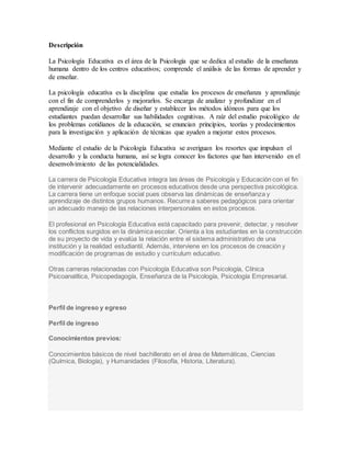 Descripción
La Psicología Educativa es el área de la Psicología que se dedica al estudio de la enseñanza
humana dentro de los centros educativos; comprende el análisis de las formas de aprender y
de enseñar.
La psicología educativa es la disciplina que estudia los procesos de enseñanza y aprendizaje
con el fin de comprenderlos y mejorarlos. Se encarga de analizar y profundizar en el
aprendizaje con el objetivo de diseñar y establecer los métodos idóneos para que los
estudiantes puedan desarrollar sus habilidades cognitivas. A raíz del estudio psicológico de
los problemas cotidianos de la educación, se enuncian principios, teorías y prodecimientos
para la investigación y aplicación de técnicas que ayuden a mejorar estos procesos.
Mediante el estudio de la Psicología Educativa se averiguan los resortes que impulsan el
desarrollo y la conducta humana, así se logra conocer los factores que han intervenido en el
desenvolvimiento de las potencialidades.
La carrera de Psicología Educativa integra las áreas de Psicología y Educación con el fin
de intervenir adecuadamente en procesos educativos desde una perspectiva psicológica.
La carrera tiene un enfoque social pues observa las dinámicas de enseñanza y
aprendizaje de distintos grupos humanos. Recurre a saberes pedagógicos para orientar
un adecuado manejo de las relaciones interpersonales en estos procesos.
El profesional en Psicología Educativa está capacitado para prevenir, detectar, y resolver
los conflictos surgidos en la dinámica escolar. Orienta a los estudiantes en la construcción
de su proyecto de vida y evalúa la relación entre el sistema administrativo de una
institución y la realidad estudiantil. Además, interviene en los procesos de creación y
modificación de programas de estudio y currículum educativo.
Otras carreras relacionadas con Psicología Educativa son Psicología, Clínica
Psicoanalítica, Psicopedagogía, Enseñanza de la Psicología, Psicología Empresarial.
Perfil de ingreso y egreso
Perfil de ingreso
Conocimientos previos:
Conocimientos básicos de nivel bachillerato en el área de Matemáticas, Ciencias
(Química, Biología), y Humanidades (Filosofía, Historia, Literatura).
 