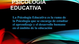 PSICOLOGÍA
EDUCATIVA
La Psicología Educativa es la rama de
la Psicología que se encarga de estudiar
el aprendizaje y el desarrollo humano
en el ámbito de la educación
 
