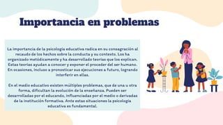 CREDITS: This presentation template was created by
Slidesgo, and includes icons by Flaticon, and
infographics & images by Freepik
Importancia en problemas
Please keep this slide for attribution
La importancia de la psicología educativa radica en su consagración al
recaudo de los hechos sobre la conducta y su contexto. Los ha
organizado metódicamente y ha desarrollado teorías que los explican.
Estas teorías ayudan a conocer y exponer el proceder del ser humano.
En ocasiones, incluso a pronosticar sus ejecuciones a futuro, logrando
interferir en ellas.
En el medio educativo existen múltiples problemas, que de una u otra
forma, dificultan la evolución de la enseñanza. Pueden ser
desarrolladas por el educando, influenciadas por el medio o derivadas
de la institución formativa. Ante estas situaciones la psicología
educativa es fundamental.
 
