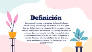 Definición
Es una doctrina que se encarga de los métodos de
enseñanza y aprendizaje; ampliando este arte y las
teorías de la psicología integral. Cimienta sus propias
teorías en el ámbito educacional, se conceptúa como un
entorno de conocimiento con vida propia. Además,
analiza las modalidades en las cuales se aprende y
enseña. Trata de ampliar el efecto de las distintas
experiencias educativas a fin de mejorar este
procedimiento.
 