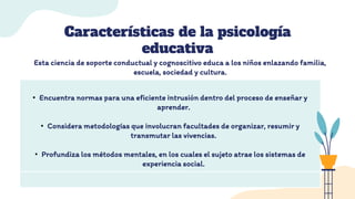 Características de la psicología
educativa
• Encuentra normas para una eficiente intrusión dentro del proceso de enseñar y
aprender.
• Considera metodologías que involucran facultades de organizar, resumir y
transmutar las vivencias.
• Profundiza los métodos mentales, en los cuales el sujeto atrae los sistemas de
experiencia social.
Esta ciencia de soporte conductual y cognoscitivo educa a los niños enlazando familia,
escuela, sociedad y cultura.
 