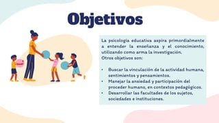 Objetivos
La psicología educativa aspira primordialmente
a entender la enseñanza y el conocimiento,
utilizando como arma la investigación.
Otros objetivos son:
• Buscar la vinculación de la actividad humana,
sentimientos y pensamientos.
• Manejar la ansiedad y participación del
proceder humano, en contextos pedagógicos.
• Desarrollar las facultades de los sujetos,
sociedades e instituciones.
 