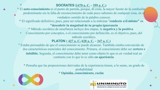 SOCRATES ((470 a. C. - 399 a. C.)
* El auto-conocimiento es el punto de partida, porque, él creía, la mayor fuente de la confusión
predominante era la falta de reconocimiento de cuán poco sabemos de cualquier cosa, en el
verdadero sentido de la palabra conocer.
* El significado definitivo, pues, para ser relacionado a la máxima "conócete a ti mismo" es
"descubrir la magnitud de tu propia ignorancia
* Método socrático de enseñanza incluye dos etapas, la negativa y la positiva.
• Conocimiento por conceptos, o el conocimiento por definición, es el objetivo, pues, del
método socrático.
PLATON ( 427 a. C./428 a. C. – 347 a. C.)
* Estaba persuadido de que el conocimiento se puede alcanzar. También estaba convencido de
dos características esenciales del conocimiento. Primera, el conocimiento debe ser certero e
infalible. Segunda, el conocimiento debe tener como objeto lo que es en verdad real en
contraste con lo que lo es sólo en apariencia.
* Pensaba que las proposiciones derivadas de la experiencia tienen, a lo sumo, un grado de
probabilidad
* Opinión, conocimiento, razón
 