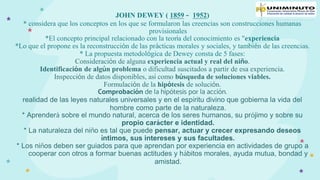 JOHN DEWEY ( 1859 – 1952)
* considera que los conceptos en los que se formularon las creencias son construcciones humanas
provisionales
*El concepto principal relacionado con la teoría del conocimiento es "experiencia
*Lo que el propone es la reconstrucción de las prácticas morales y sociales, y también de las creencias.
* La propuesta metodológica de Dewey consta de 5 fases:
Consideración de alguna experiencia actual y real del niño.
Identificación de algún problema o dificultad suscitados a partir de esa experiencia.
Inspección de datos disponibles, así como búsqueda de soluciones viables.
Formulación de la hipótesis de solución.
Comprobación de la hipótesis por la acción.
realidad de las leyes naturales universales y en el espíritu divino que gobierna la vida del
hombre como parte de la naturaleza.
* Aprenderá sobre el mundo natural, acerca de los seres humanos, su prójimo y sobre su
propio carácter e identidad.
* La naturaleza del niño es tal que puede pensar, actuar y crecer expresando deseos
íntimos, sus intereses y sus facultades.
* Los niños deben ser guiados para que aprendan por experiencia en actividades de grupo a
cooperar con otros a formar buenas actitudes y hábitos morales, ayuda mutua, bondad y
amistad.
 