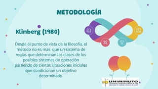 Klinberg (1980)
Desde el punto de vista de la filosofía, el
método no es mas que un sistema de
reglas que determinan las clases de los
posibles sistemas de operación
partiendo de ciertas situaciones iniciales
que condicionan un objetivo
determinado.
METODOLOGÍA
 