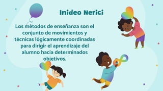 Inideo Nerici
Los métodos de enseñanza son el
conjunto de movimientos y
técnicas lógicamente coordinadas
para dirigir el aprendizaje del
alumno hacia determinados
objetivos.
 