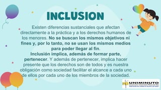 INCLUSION
Existen diferencias sustanciales que afectan
directamente a la práctica y a los derechos humanos de
los menores. No se buscan los mismos objetivos ni
fines y, por lo tanto, no se usan los mismos medios
para poder llegar al fin.
Inclusión implica, además de formar parte,
pertenecer. Y además de pertenecer, implica hacer
presente que los derechos son de todos y es nuestra
obligación como sociedad facilitar el alcance a cada uno
de ellos por cada uno de los miembros de la sociedad.
 