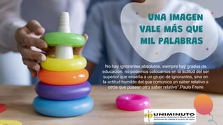 UNA IMAGEN
VALE MÁS QUE
MIL PALABRAS
No hay ignorantes absolutos, siempre hay grados de
educación. no podemos colocarnos en la actitud del ser
superior que enseña a un grupo de ignorantes, sino en
la actitud humilde del que comunica un saber relativo a
otros que poseen otro saber relativo”.Paulo Freire
 