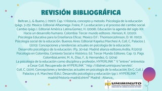 Beltran, J., & Bueno, J. (1997). Cap. 1 Historia, concepto y metodo. Psicología de la educación
(págs. 3-25). Mexico: Editorial Alfaomega .Freire, P. La educacion y el proceso del cambio social.
Cambio (págs ). Editorial América Latina.Gomez, H. (2008). Educación la agenda del siglo XX:
Hacia un desarrollo humano. Colombia: Tercer mundo editores .Henson, K. (2020).
Psicologia Educativa para la Enseñanza Eficaz. Mexico D.F.: Thomson.Johnson, D. W. (1972).
Psicología social de la educación. Buenos Aires: Editorial Kapeluz.Marchesi A, Coll, C, Palacios J.
(2013). Concepciones y tendencias actuales en psicología de la educación.
Desarrollo psicológico de la educación. (Pp, 30-64). Madrid alianza editores.Ardila, R.(2013)
Psicología en Colombia, Contexto Social e Histórico. Ed. Tercer Mundo Editores. Cap. 13 .Págs
ColombiaLemini, M. A., Diaz, F., & Hernandez, G. (2014)
La psicología de la educación como disciplina y profesión, HYPERLINK " l "entrev" entrevista
a Cesar Coll. Recuperado de HYPERLINK " http ://dialnet.unirioja.es/servlet/.
Coll, C. (2011). Concepciones y tendencias actuales en psicología de la educación. En C. Coll, J.
Palacios y A. Marchesi (Eds.). Desarrollo psicológico y educación (pp ). HYPERLINK "
madrid/historia-madrid.shtml" Madrid : Alianza
REVISIÓN BIBLIOGRÁFICA
 