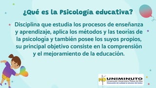 ¿Qué es la Psicología educativa?
Disciplina que estudia los procesos de enseñanza
y aprendizaje, aplica los métodos y las teorías de
la psicología y también posee los suyos propios,
su principal objetivo consiste en la comprensión
y el mejoramiento de la educación.
 