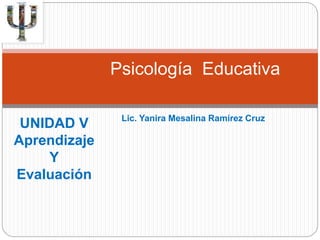 Psicología Educativa 
Lic. Yanira Mesalina Ramírez Cruz 
UNIDAD V 
Aprendizaje 
Y 
Evaluación 
 