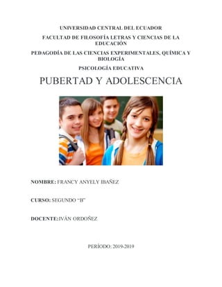 UNIVERSIDAD CENTRAL DEL ECUADOR
FACULTAD DE FILOSOFÍA LETRAS Y CIENCIAS DE LA
EDUCACIÓN
PEDAGODÍA DE LAS CIENCIAS EXPERIMENTALES, QUÍMICA Y
BIOLOGÍA
PSICOLOGÍA EDUCATIVA
PUBERTAD Y ADOLESCENCIA
NOMBRE: FRANCY ANYELY IBAÑEZ
CURSO: SEGUNDO “B”
DOCENTE:IVÁN ORDOÑEZ
PERÍODO: 2019-2019
 