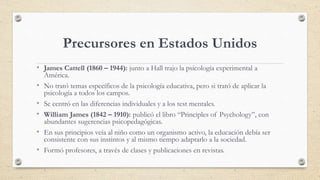 Precursores en Estados Unidos
• James Cattell (1860 – 1944): junto a Hall trajo la psicología experimental a
América.
• No...