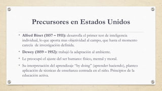 Precursores en Estados Unidos
• Alfred Binet (1857 – 1911): desarrolla el primer test de inteligencia
individual, lo que a...