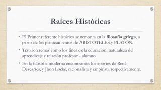 Raíces Históricas
• El Primer referente histórico se remonta en la filosofía griega, a
partir de los planteamientos de ARI...