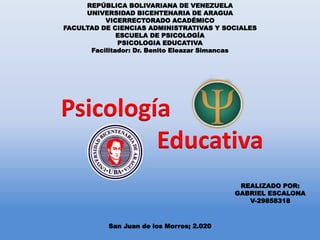 REPÚBLICA BOLIVARIANA DE VENEZUELA
UNIVERSIDAD BICENTENARIA DE ARAGUA
VICERRECTORADO ACADÉMICO
FACULTAD DE CIENCIAS ADMINISTRATIVAS Y SOCIALES
ESCUELA DE PSICOLOGÍA
PSICOLOGIA EDUCATIVA
Facilitador: Dr. Benito Eleazar Simancas
Psicología
Educativa
REALIZADO POR:
GABRIEL ESCALONA
V-29858318
San Juan de los Morros; 2.020
 