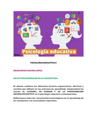 PSICOLOGIA EDUCATIVA II
BELBA ROSA CHAVEZ LOPEZ.
OBJETIVOS GENERALES DE LA ASIGNATURA.
El alumno analizara los diferentes factores cognoscitivos, afectivos y
sociales que influyen en los procesos de aprendizaje. Comprenderá las
teorías de AUSUBEL, DE GARDER Y DE LA PROGRAMACION
NEUROLINGUISTICA en la psicología educativa contemporánea.
Reflexionara sobre las características psicológicas en el aprendizaje de
los estudiantes con necesidades especiales.
 