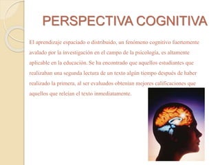 PERSPECTIVA COGNITIVA 
El aprendizaje espaciado o distribuido, un fenómeno cognitivo fuertemente 
avalado por la investigación en el campo de la psicología, es altamente 
aplicable en la educación. Se ha encontrado que aquellos estudiantes que 
realizaban una segunda lectura de un texto algún tiempo después de haber 
realizado la primera, al ser evaluados obtenían mejores calificaciones que 
aquellos que releían el texto inmediatamente. 
 
