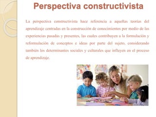 Perspectiva constructivista 
La perspectiva constructivista hace referencia a aquellas teorías del 
aprendizaje centradas en la construcción de conocimientos por medio de las 
experiencias pasadas y presentes, las cuales contribuyen a la formulación y 
reformulación de conceptos e ideas por parte del sujeto, considerando 
también los determinantes sociales y culturales que influyen en el proceso 
de aprendizaje. 
 