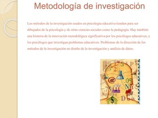 Metodología de investigación 
Los métodos de la investigación usados en psicología educativa tienden para ser 
dibujados de la psicología y de otras ciencias sociales como la pedagogía. Hay también 
una historia de la innovación metodológica significativa por los psicólogos educativos, y 
los psicólogos que investigan problemas educativos. Problemas de la dirección de los 
métodos de la investigación en diseño de la investigación y análisis de datos. 
