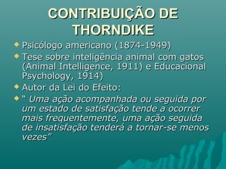 CONTRIBUIÇÃO DECONTRIBUIÇÃO DE
THORNDIKETHORNDIKE
 Psicólogo americano (1874-1949)Psicólogo americano (1874-1949)
 Tese sobre inteligência animal com gatosTese sobre inteligência animal com gatos
(Animal Intelligence, 1911) e Educacional(Animal Intelligence, 1911) e Educacional
Psychology, 1914)Psychology, 1914)
 Autor da Lei do Efeito:Autor da Lei do Efeito:
 ““ Uma ação acompanhada ou seguida porUma ação acompanhada ou seguida por
um estado de satisfação tende a ocorrerum estado de satisfação tende a ocorrer
mais frequentemente, uma ação seguidamais frequentemente, uma ação seguida
de insatisfação tenderá a tornar-se menosde insatisfação tenderá a tornar-se menos
vezes”vezes”
 