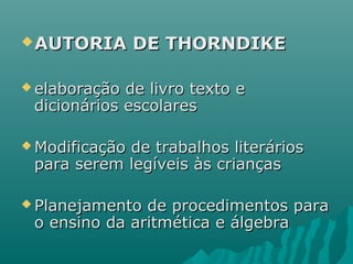 AUTORIA DE THORNDIKEAUTORIA DE THORNDIKE
 elaboração de livro texto eelaboração de livro texto e
dicionários escolaresdicionários escolares
 Modificação de trabalhos literáriosModificação de trabalhos literários
para serem legíveis às criançaspara serem legíveis às crianças
 Planejamento de procedimentos paraPlanejamento de procedimentos para
o ensino da aritmética e álgebrao ensino da aritmética e álgebra
 