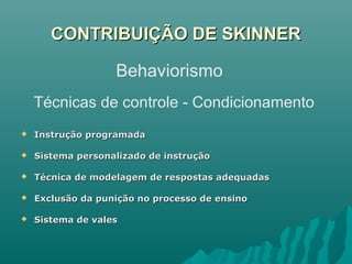 CONTRIBUIÇÃO DE SKINNERCONTRIBUIÇÃO DE SKINNER
 Instrução programadaInstrução programada
 Sistema personalizado de instruçãoSistema personalizado de instrução
 Técnica de modelagem de respostas adequadasTécnica de modelagem de respostas adequadas
 Exclusão da punição no processo de ensinoExclusão da punição no processo de ensino
 Sistema de valesSistema de vales
Behaviorismo
Técnicas de controle - Condicionamento
 