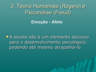 3. Teoria Humanista (Rogers) e3. Teoria Humanista (Rogers) e
Psicanálise (Freud)Psicanálise (Freud)
 A escola não é um elemento decisivoA escola não é um elemento decisivo
para o desenvolvimento psicológico,para o desenvolvimento psicológico,
podendo até mesmo atrapalhá-lopodendo até mesmo atrapalhá-lo
Emoção - Afeto
 