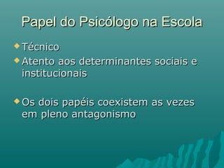 Papel do Psicólogo na EscolaPapel do Psicólogo na Escola
 TécnicoTécnico
 Atento aos determinantes sociais eAtento aos determinantes sociais e
institucionaisinstitucionais
 Os dois papéis coexistem as vezesOs dois papéis coexistem as vezes
em pleno antagonismoem pleno antagonismo
 