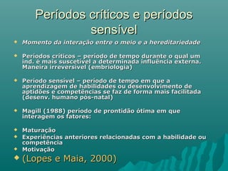 Períodos críticos e períodosPeríodos críticos e períodos
sensívelsensível
 Momento da interação entre o meio e a hereditariedadeMomento da interação entre o meio e a hereditariedade
 Períodos críticos – período de tempo durante o qual umPeríodos críticos – período de tempo durante o qual um
ind. é mais suscetível a determinada influência externa.ind. é mais suscetível a determinada influência externa.
Maneira irreversível (embriologia)Maneira irreversível (embriologia)
 Período sensível – período de tempo em que aPeríodo sensível – período de tempo em que a
aprendizagem de habilidades ou desenvolvimento deaprendizagem de habilidades ou desenvolvimento de
aptidões e competências se faz de forma mais facilitadaaptidões e competências se faz de forma mais facilitada
(desenv. humano pós-natal)(desenv. humano pós-natal)
 Magill (1988) período de prontidão ótima em queMagill (1988) período de prontidão ótima em que
interagem os fatores:interagem os fatores:
 MaturaçãoMaturação
 Experiências anteriores relacionadas com a habilidade ouExperiências anteriores relacionadas com a habilidade ou
competênciacompetência
 MotivaçãoMotivação
 (Lopes e Maia, 2000)(Lopes e Maia, 2000)
 