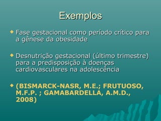 ExemplosExemplos
 Fase gestacional como período crítico paraFase gestacional como período crítico para
a gênese da obesidadea gênese da obesidade
 Desnutrição gestacional (último trimestre)Desnutrição gestacional (último trimestre)
para a predisposição à doençaspara a predisposição à doenças
cardiovasculares na adolescênciacardiovasculares na adolescência
 (BISMARCK-NASR, M.E.; FRUTUOSO,
M.F.P. ; GAMABARDELLA, A.M.D.,
2008)
 