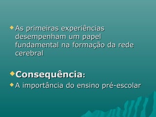  As primeiras experiênciasAs primeiras experiências
desempenham um papeldesempenham um papel
fundamental na formação da redefundamental na formação da rede
cerebralcerebral
ConsequênciaConsequência::
 A importância do ensino pré-escolarA importância do ensino pré-escolar
 