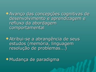  Avanço das concepções cognitivas deAvanço das concepções cognitivas de
desenvolvimento e aprendizagem edesenvolvimento e aprendizagem e
refluxo da abordagemrefluxo da abordagem
comportamentalcomportamental
 Atribui-se a abrangência de seusAtribui-se a abrangência de seus
estudos (memória, linguagemestudos (memória, linguagem
resolução de problemas...)resolução de problemas...)
 Mudança de paradigmaMudança de paradigma
 