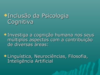 Inclusão da PsicologiaInclusão da Psicologia
CognitivaCognitiva
 Investiga a cognição humana nos seusInvestiga a cognição humana nos seus
múltiplos aspectos com a contribuiçãomúltiplos aspectos com a contribuição
de diversas áreas:de diversas áreas:
 Linguística, Neurociências, Filosofia,Linguística, Neurociências, Filosofia,
Inteligência ArtificialInteligência Artificial
 